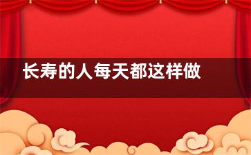 长寿的人每天都这样做  简单易做的养生方法(***近***长寿的人)